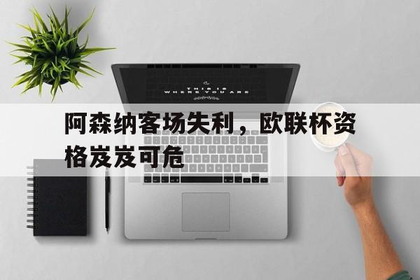 关于阿森纳客场失利，欧联杯资格岌岌可危的信息