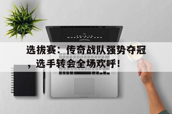 选拔赛：传奇战队强势夺冠，选手转会全场欢呼！