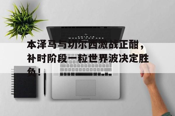本泽马与切尔西激战正酣，补时阶段一粒世界波决定胜负！