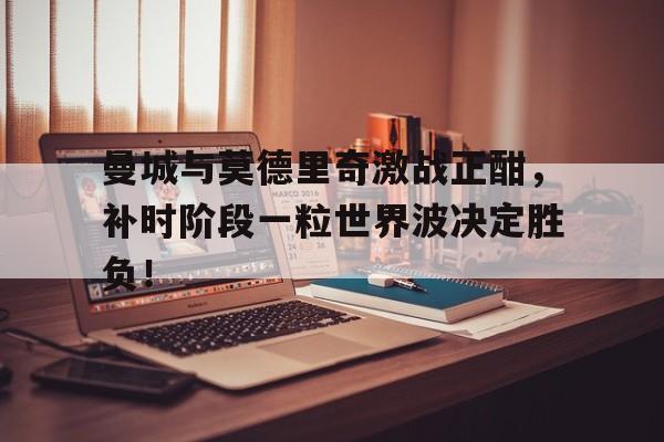 曼城与莫德里奇激战正酣，补时阶段一粒世界波决定胜负！